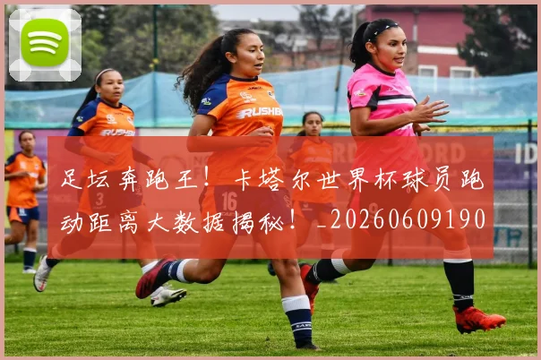 足坛奔跑王！卡塔尔世界杯球员跑动距离大数据揭秘！_20260609190942