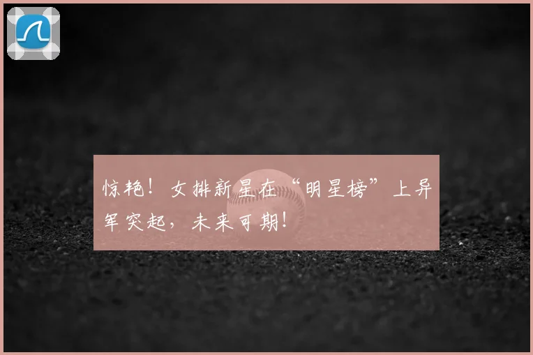 惊艳！女排新星在“明星榜”上异军突起，未来可期！