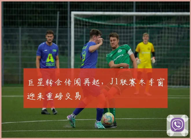 巨星转会传闻再起，J1联赛冬季窗迎来重磅交易