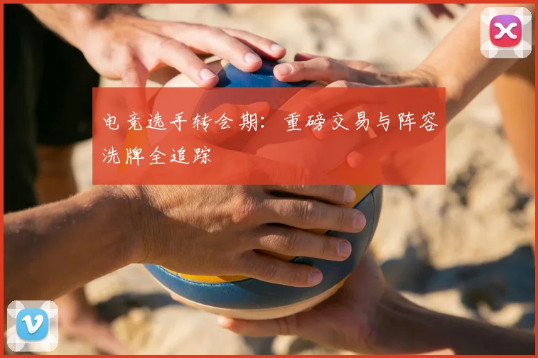 电竞选手转会期：重磅交易与阵容洗牌全追踪