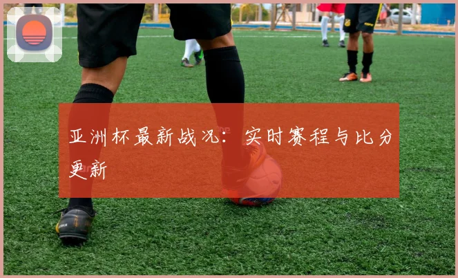 亚洲杯最新战况:实时赛程与比分更新