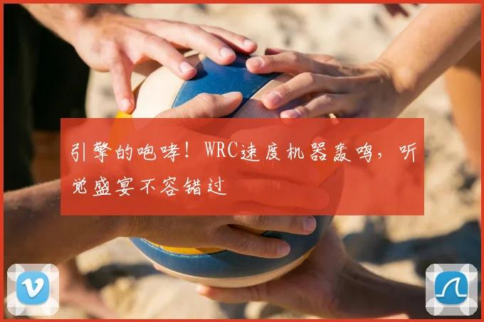 引擎的咆哮!WRC速度机器轰鸣,听觉盛宴不容错过