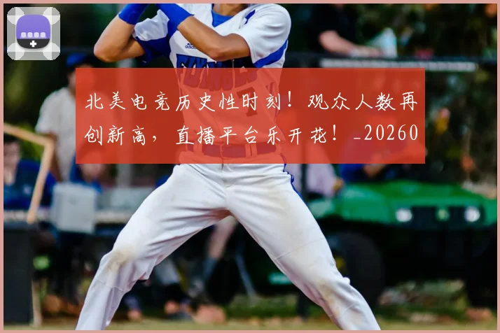 北美电竞历史性时刻！观众人数再创新高，直播平台乐开花！_20260526073344