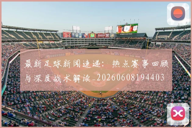 最新足球新闻速递:热点赛事回顾与深度战术解读_20260608194403