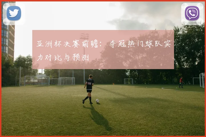 亚洲杯决赛前瞻：夺冠热门球队实力对比与预测