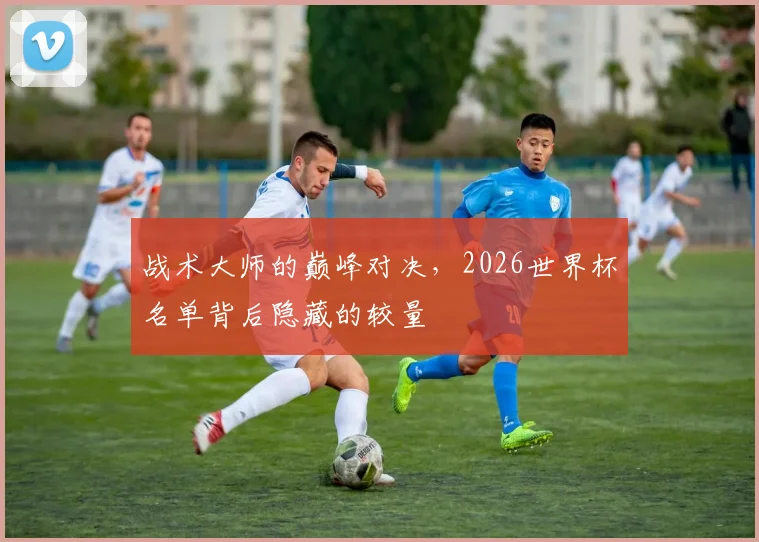 战术大师的巅峰对决,2026世界杯名单背后隐藏的较量