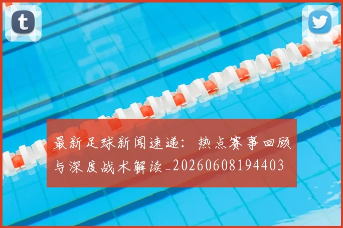 最新足球新闻速递:热点赛事回顾与深度战术解读_20260608194403