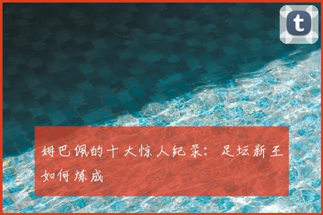 姆巴佩的十大惊人纪录:足坛新王如何炼成