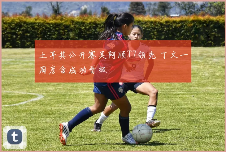 土耳其公开赛吴阿顺T7领先 丁文一周彦含成功晋级