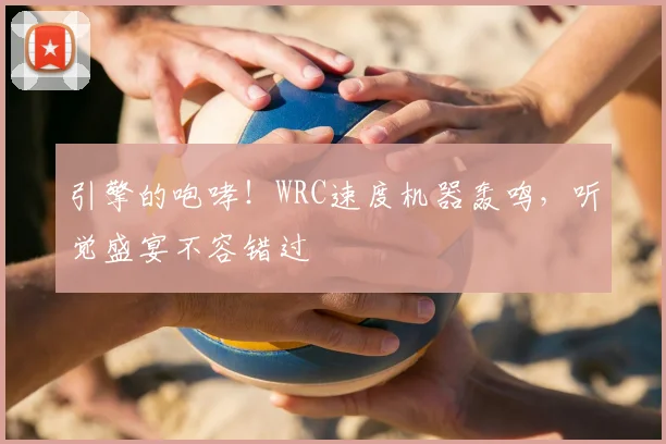 引擎的咆哮！WRC速度机器轰鸣，听觉盛宴不容错过