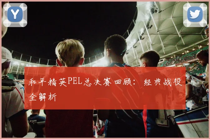 和平精英PEL总决赛回顾：经典战役全解析