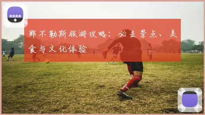 那不勒斯旅游攻略：必去景点、美食与文化体验