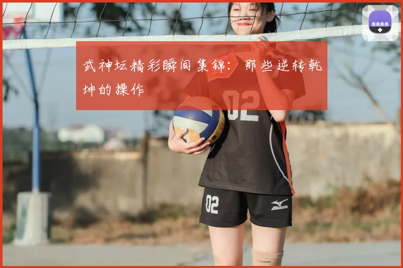 武神坛精彩瞬间集锦：那些逆转乾坤的操作