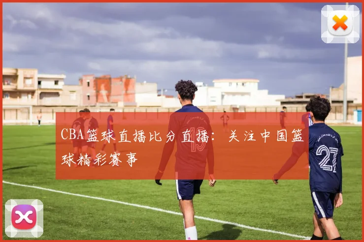 CBA篮球直播比分直播：关注中国篮球精彩赛事