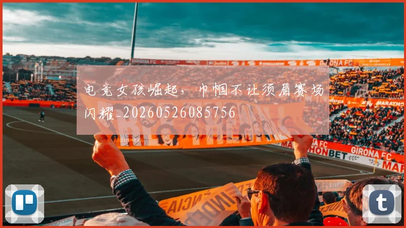 电竞女孩崛起，巾帼不让须眉赛场闪耀_20260526085756