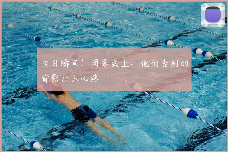 泪目瞬间!闭幕式上,他们告别的背影让人心疼