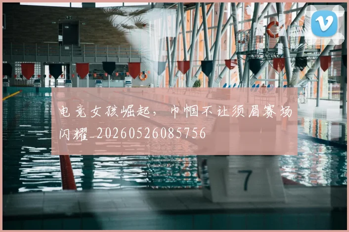 电竞女孩崛起,巾帼不让须眉赛场闪耀_20260526085756