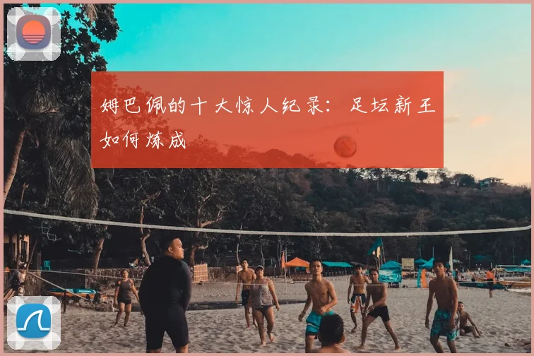 姆巴佩的十大惊人纪录:足坛新王如何炼成